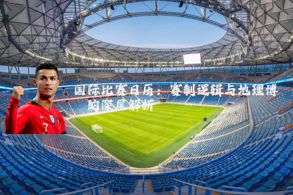 国际比赛日历：赛制逻辑与地理博弈的深层解析