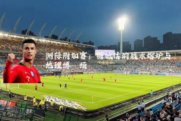 洲际附加赛：被低估的战术熔炉与地理博弈场