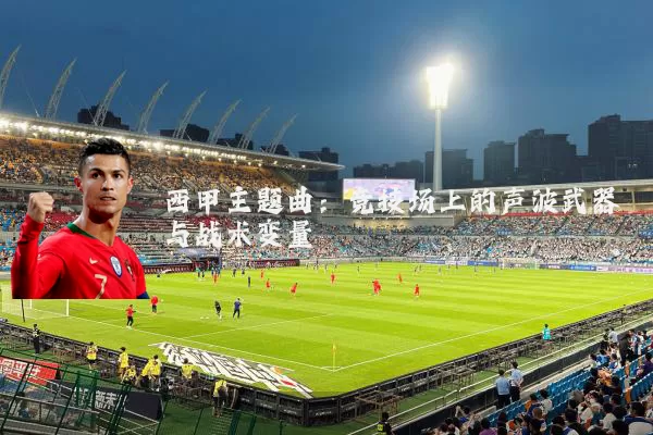 西甲主题曲:竞技场上的声波武器与战术变量
