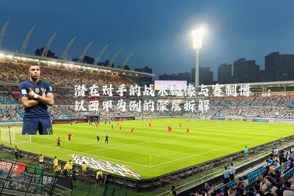 潜在对手的战术镜像与赛制博弈:以西甲为例的深层拆解