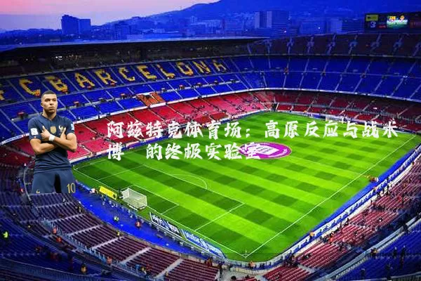 阿兹特克体育场：高原反应与战术博弈的终极实验室